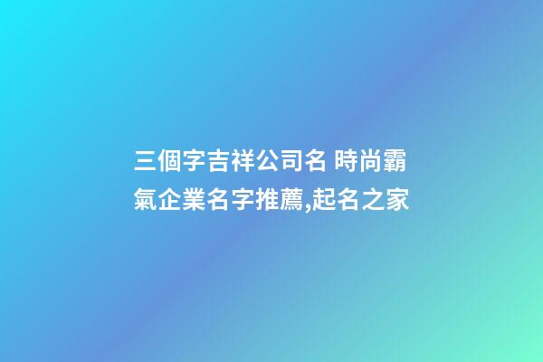 三個字吉祥公司名 時尚霸氣企業名字推薦,起名之家